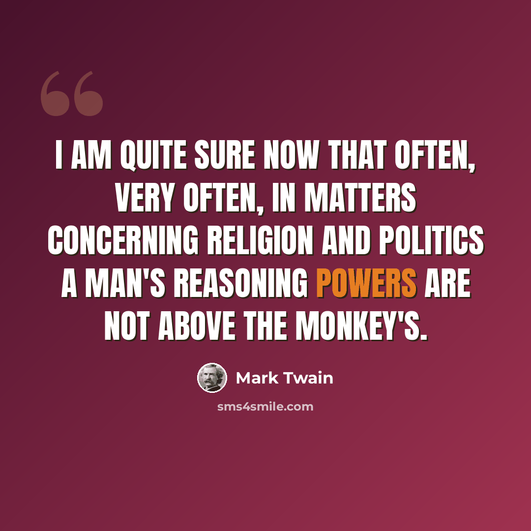 “I am quite sure now that often, very often, in matters concerning religion and politics a man's reasoning powers are not above the monkey's.” quote by Mark Twain