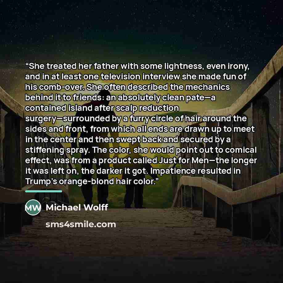“She treated her father with some lightness, even irony, and in at least one television interview she made fun of his comb-over. She often described the mechanics behind it to friends: an absolutely clean pate—a contained island after scalp reduction surgery—surrounded by a furry circle of hair…” quote by Michael Wolff