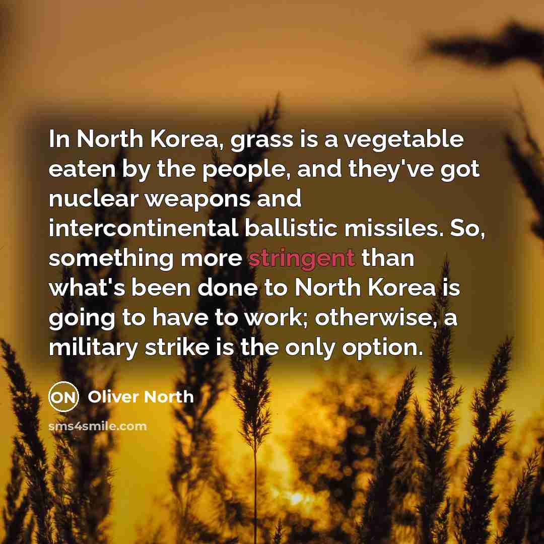 “In North Korea, grass is a vegetable eaten by the people, and they've got nuclear weapons and intercontinental ballistic missiles. So, something more stringent than what's been done to North Korea is going to have to work; otherwise, a military strike is the only option.” quote by Oliver North
