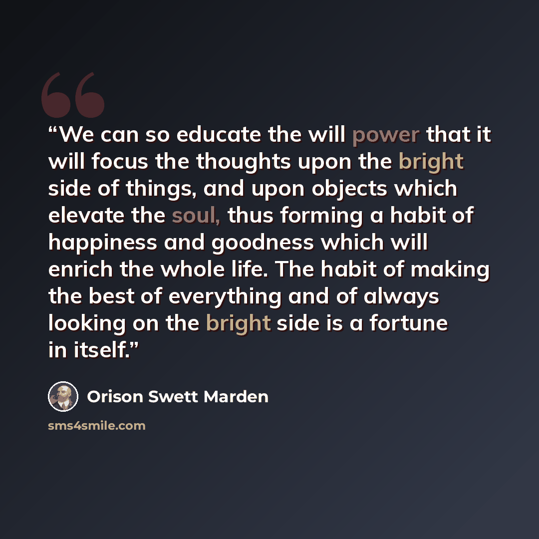 “We can so educate the will power that it will focus the thoughts upon the bright side of things, and upon objects which elevate the soul, thus forming a habit of happiness and goodness which will enrich the whole life. The habit of making the best of everything and of always looking on the bright…” quote by Orison Swett Marden
