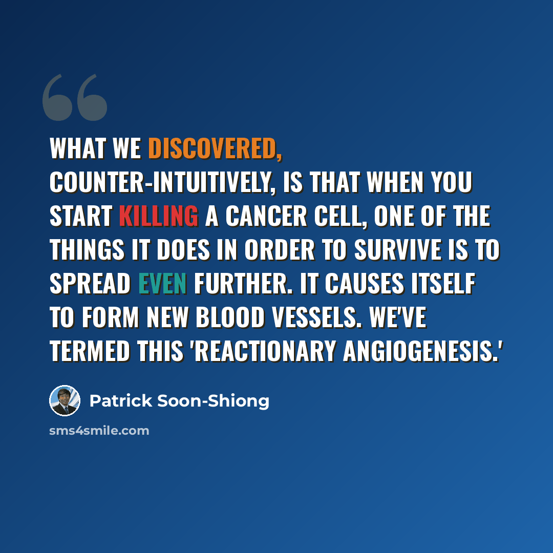 “What we discovered, counter-intuitively, is that when you start killing a cancer cell, one of the things it does in order to survive is to spread even further. It causes itself to form new blood vessels. We've termed this 'reactionary angiogenesis.'” quote by Patrick Soon-Shiong