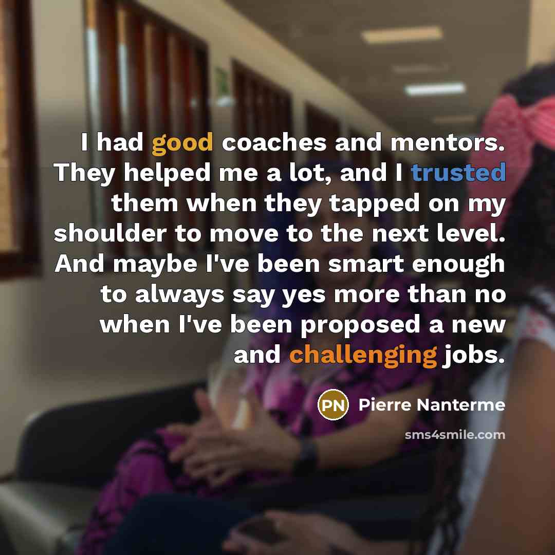 “I had good coaches and mentors. They helped me a lot, and I trusted them when they tapped on my shoulder to move to the next level. And maybe I've been smart enough to always say yes more than no when I've been proposed a new and challenging jobs.” quote by Pierre Nanterme