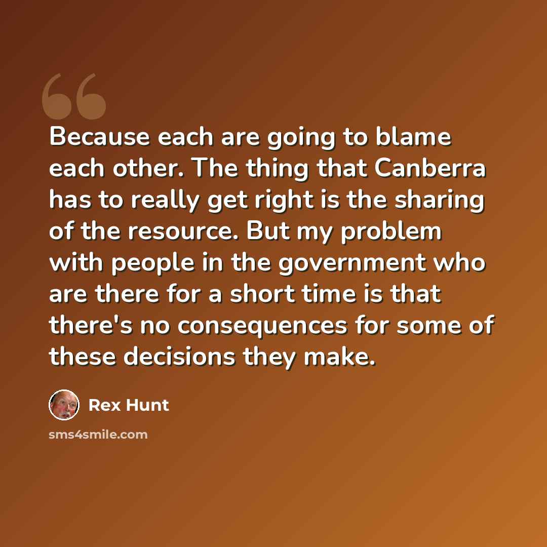 “Because each are going to blame each other. The thing that Canberra has to really get right is the sharing of the resource. But my problem with people in the government who are there for a short time is that there's no consequences for some of these decisions they make.” quote by Rex Hunt