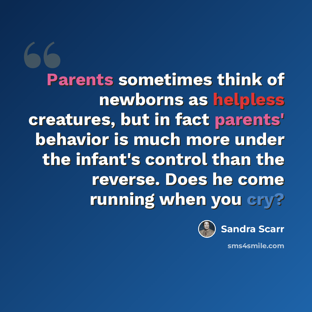 “Parents sometimes think of newborns as helpless creatures, but in fact parents' behavior is much more under the infant's control than the reverse. Does he come running when you cry?” quote by Sandra Scarr