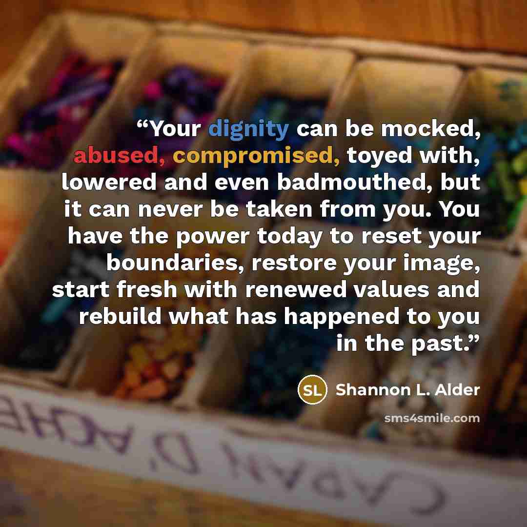 “Your dignity can be mocked, abused, compromised, toyed with, lowered and even badmouthed, but it can never be taken from you. You have the power today to reset your boundaries, restore your image, start fresh with renewed values and rebuild what has happened to you in the past.” quote by Shannon L. Alder