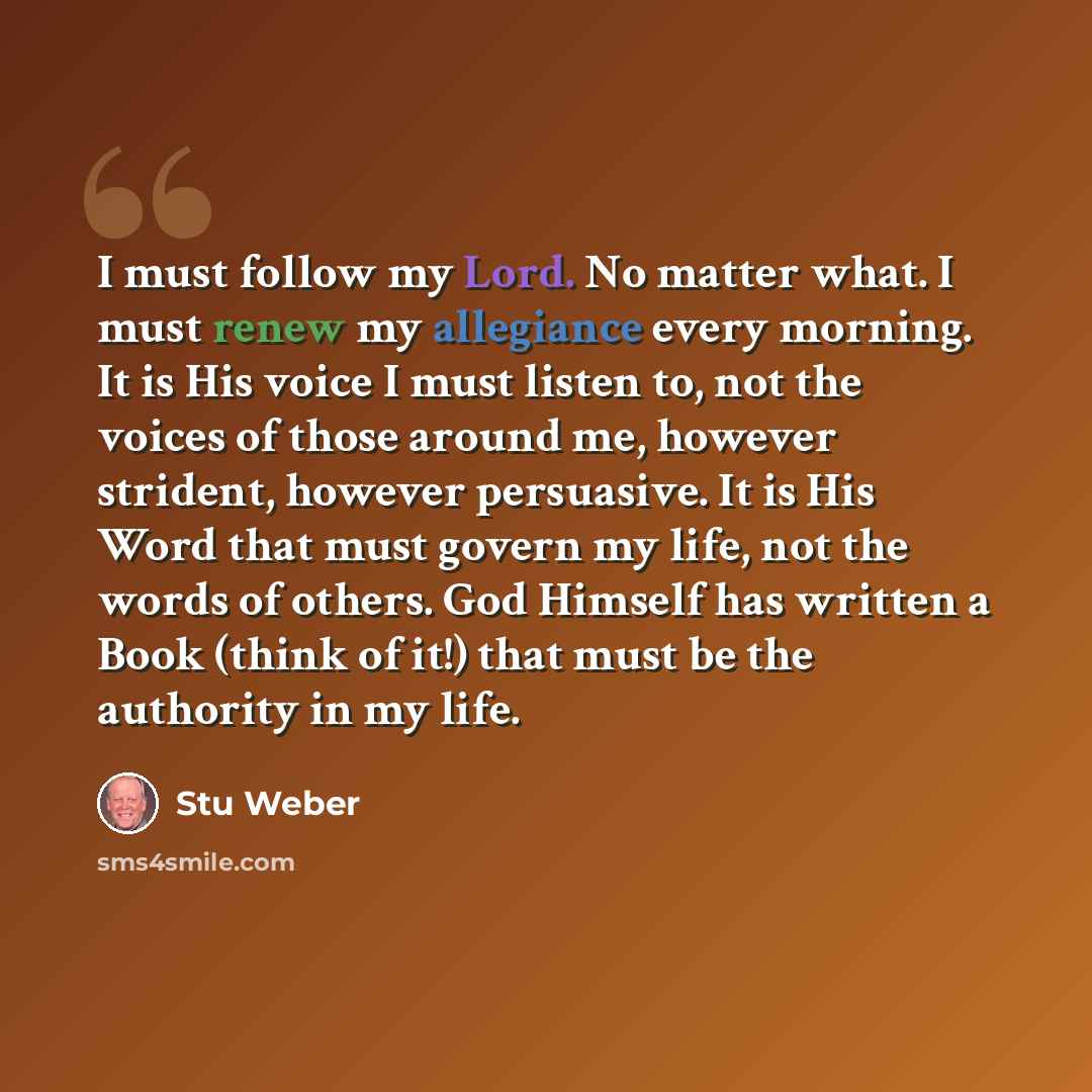 “I must follow my Lord. No matter what. I must renew my allegiance every morning. It is His voice I must listen to, not the voices of those around me, however strident, however persuasive. It is His Word that must govern my life, not the words of others. God Himself has written a Book (think of…” quote by Stu Weber