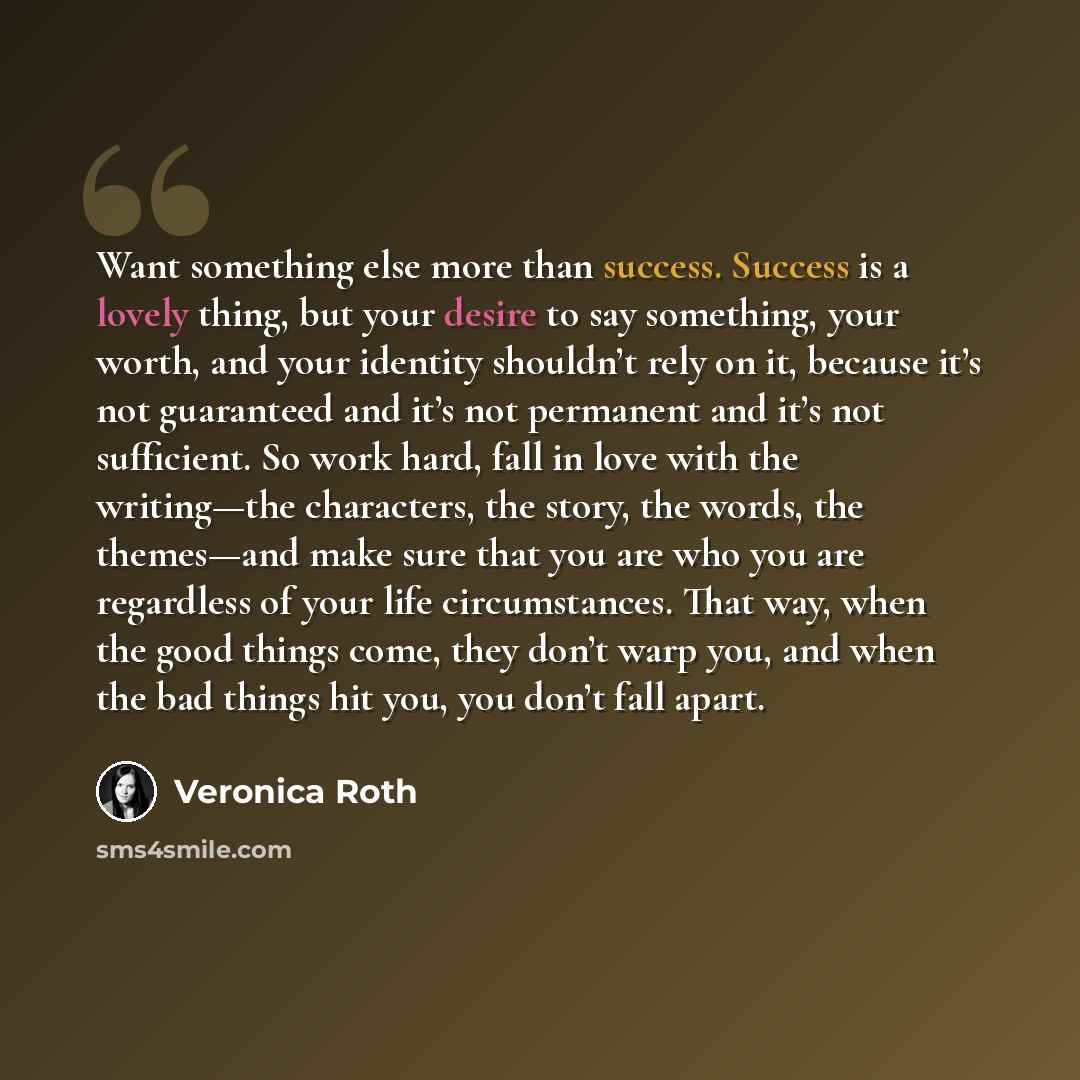“Want something else more than success. Success is a lovely thing, but your desire to say something, your worth, and your identity shouldn’t rely on it, because it’s not guaranteed and it’s not permanent and it’s not sufficient. So work hard, fall in love with the writing—the characters, the story…” quote by Veronica Roth