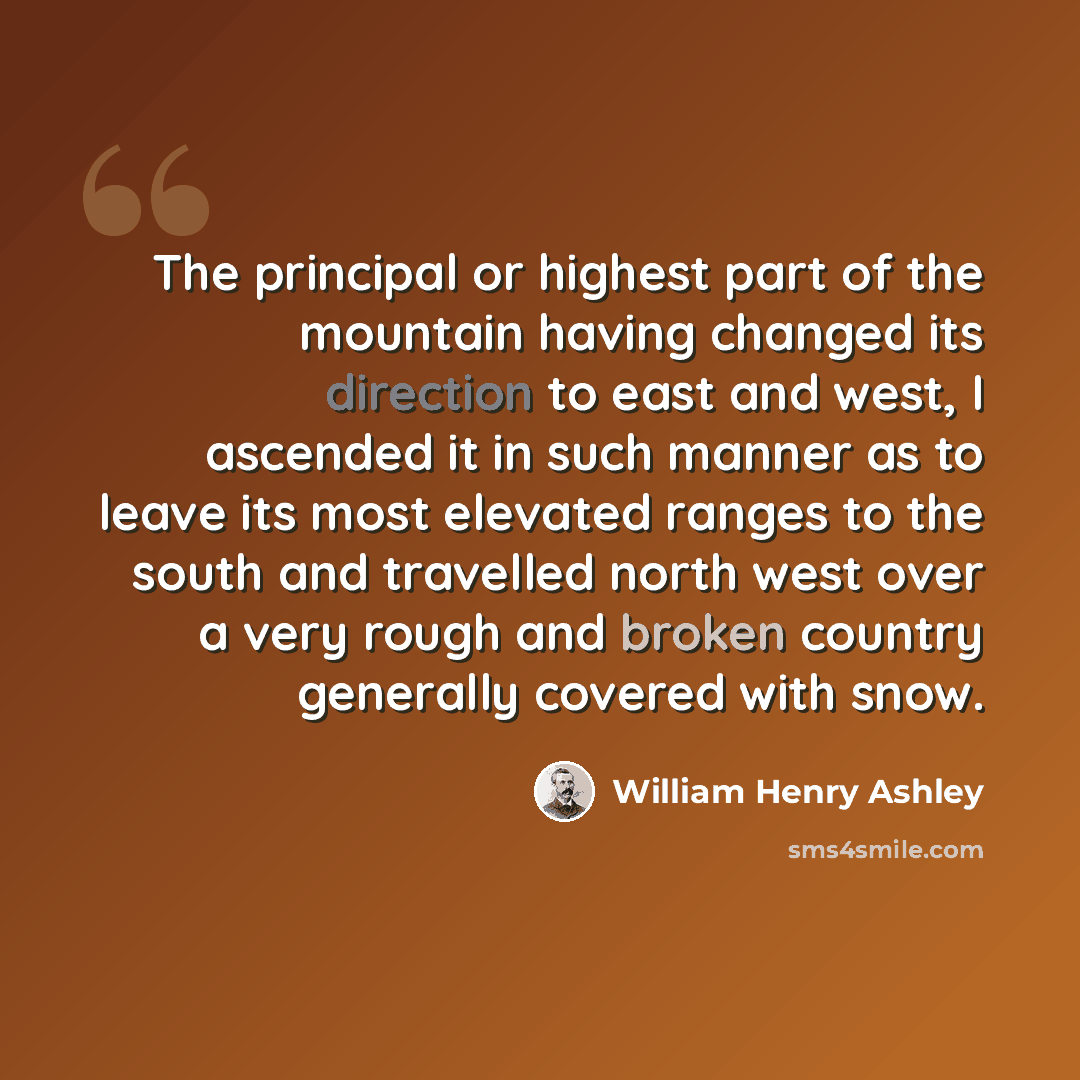 “The principal or highest part of the mountain having changed its direction to east and west, I ascended it in such manner as to leave its most elevated ranges to the south and travelled north west over a very rough and broken country generally covered with snow.” quote by William Henry Ashley