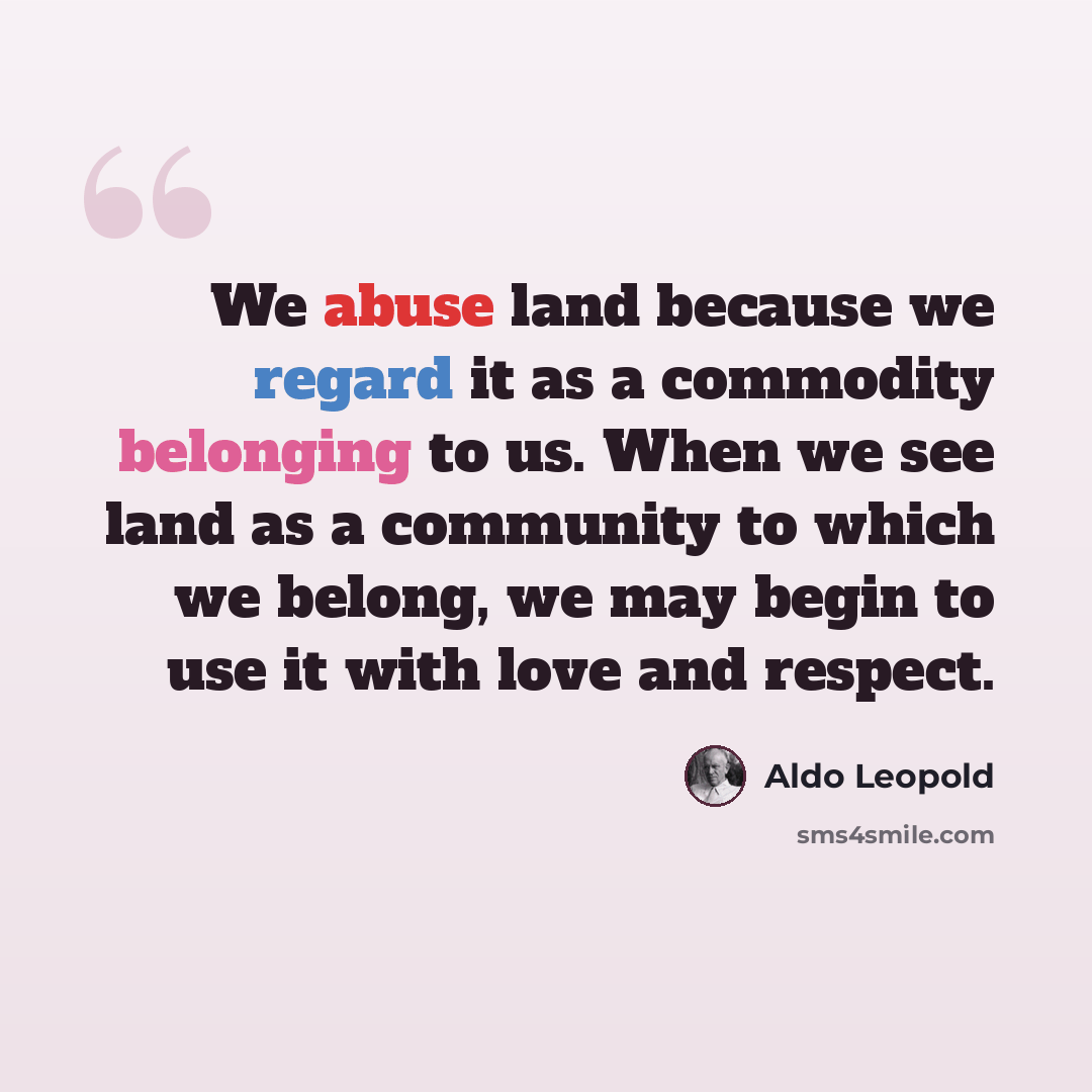 “We abuse land because we regard it as a commodity belonging to us. When we see land as a community to which we belong, we may begin to use it with love and respect.” quote by Aldo Leopold