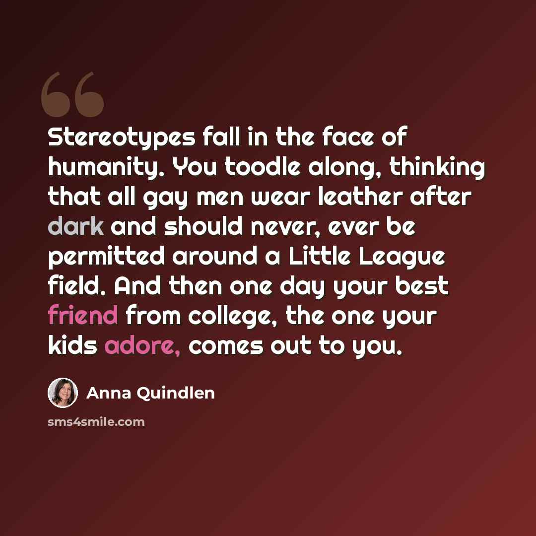 “Stereotypes fall in the face of humanity. You toodle along, thinking that all gay men wear leather after dark and should never, ever be permitted around a Little League field. And then one day your best friend from college, the one your kids adore, comes out to you.” quote by Anna Quindlen