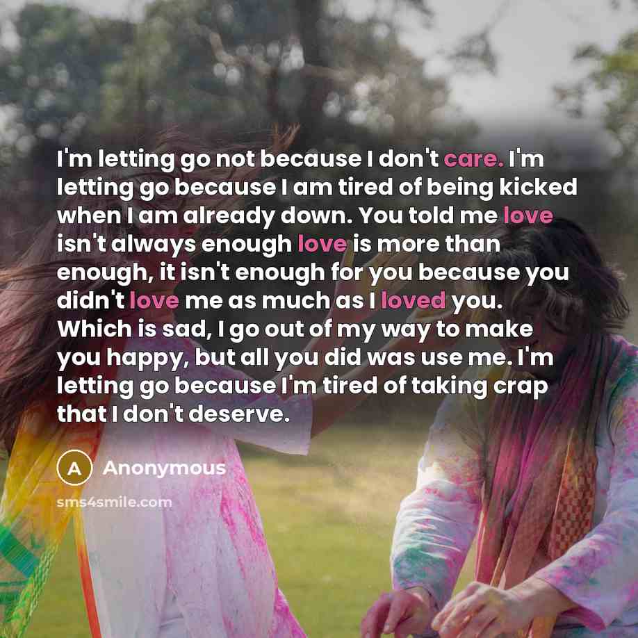 “I'm letting go not because I don't care. I'm letting go because I am tired of being kicked when I am already down. You told me love isn't always enough love is more than enough, it isn't enough for you because you didn't love me as much as I loved you. Which is sad, I go out of my way to make you…” quote by Anonymous