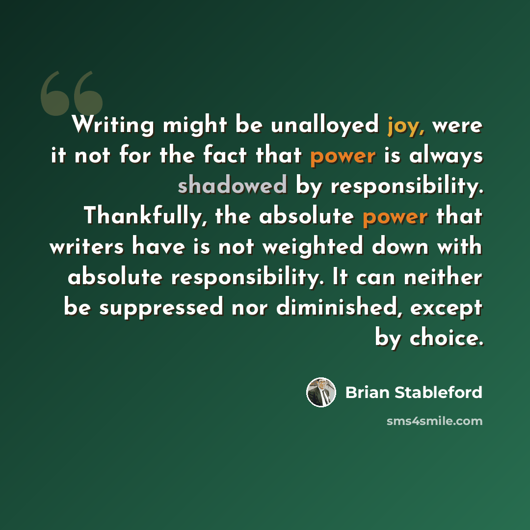 “Writing might be unalloyed joy, were it not for the fact that power is always shadowed by responsibility. Thankfully, the absolute power that writers have is not weighted down with absolute responsibility. It can neither be suppressed nor diminished, except by choice.” quote by Brian Stableford