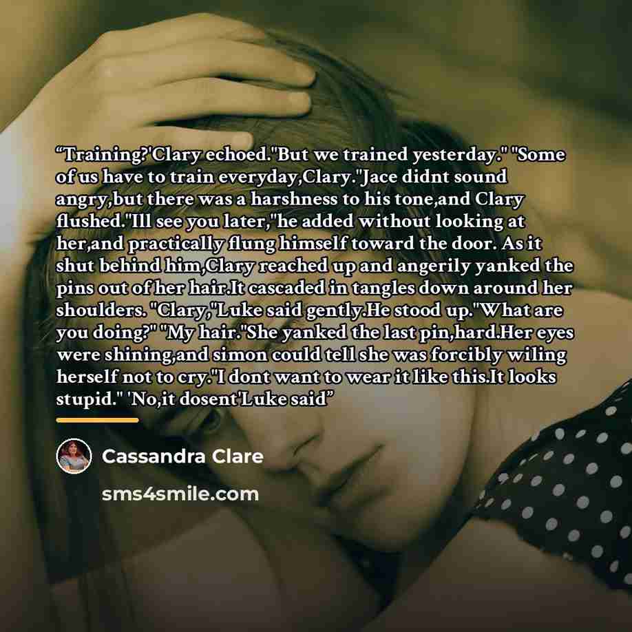 “Training?'Clary echoed."But we trained yesterday." "Some of us have to train everyday,Clary."Jace didnt sound angry,but there was a harshness to his tone,and Clary flushed."Ill see you later,"he added without looking at her,and practically flung himself toward the door. As it shut behind him,Clary…” quote by Cassandra Clare