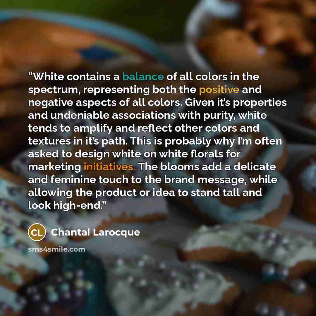 “White contains a balance of all colors in the spectrum, representing both the positive and negative aspects of all colors. Given it’s properties and undeniable associations with purity, white tends to amplify and reflect other colors and textures in it’s path. This is probably why I’m often asked…” quote by Chantal Larocque