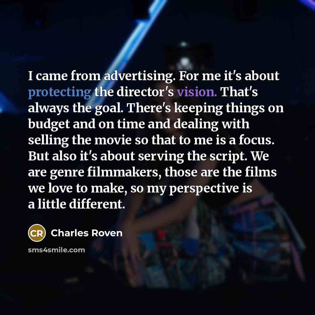 “I came from advertising. For me it's about protecting the director's vision. That's always the goal. There's keeping things on budget and on time and dealing with selling the movie so that to me is a focus. But also it's about serving the script. We are genre filmmakers, those are the films we…” quote by Charles Roven