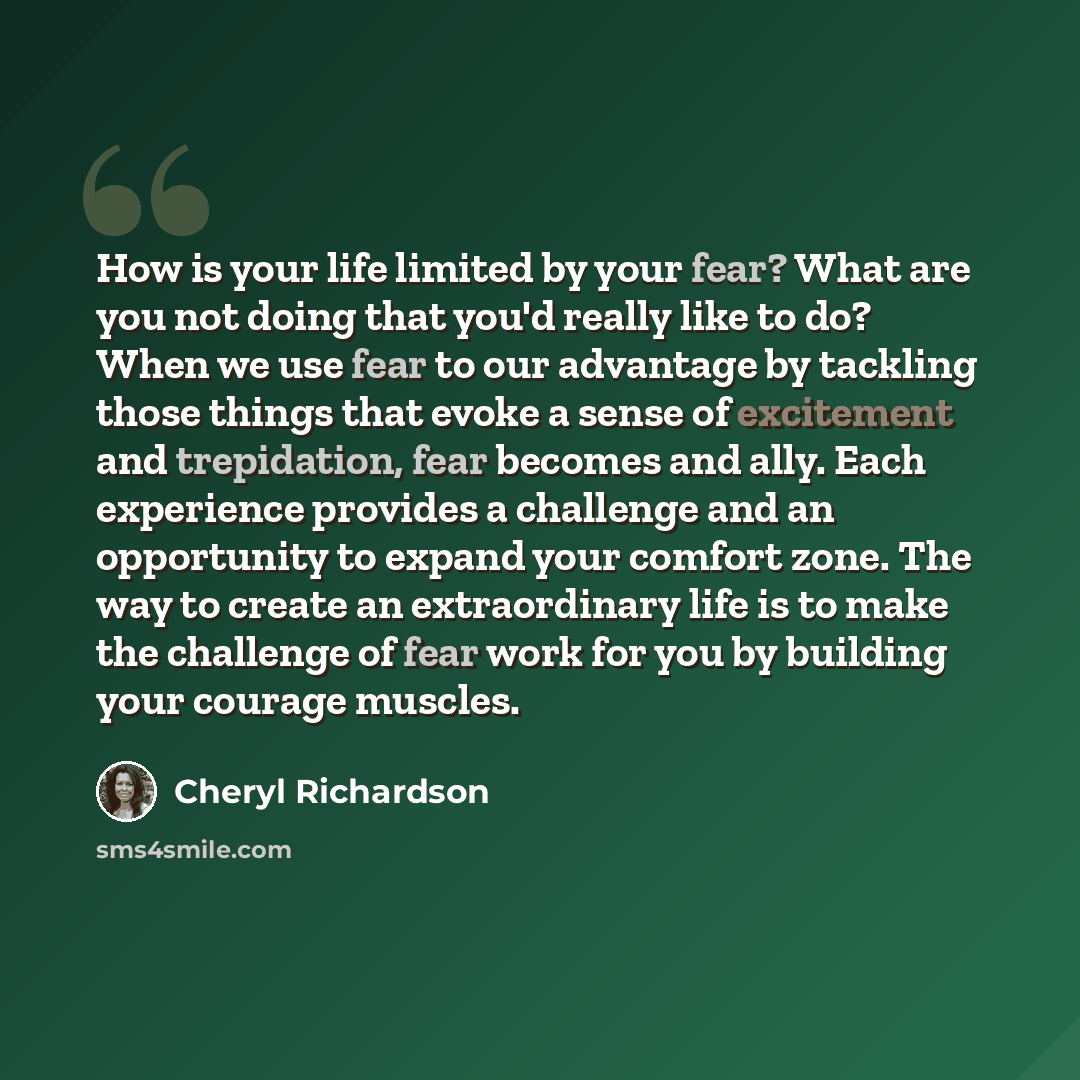 “How is your life limited by your fear? What are you not doing that you'd really like to do? When we use fear to our advantage by tackling those things that evoke a sense of excitement and trepidation, fear becomes and ally. Each experience provides a challenge and an opportunity to expand your…” quote by Cheryl Richardson