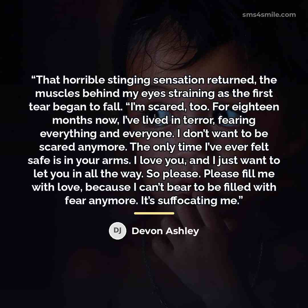 “That horrible stinging sensation returned, the muscles behind my eyes straining as the first tear began to fall. “I’m scared, too. For eighteen months now, I’ve lived in terror, fearing everything and everyone. I don’t want to be scared anymore. The only time I’ve ever felt safe is in your arms. I…” quote by Devon Ashley