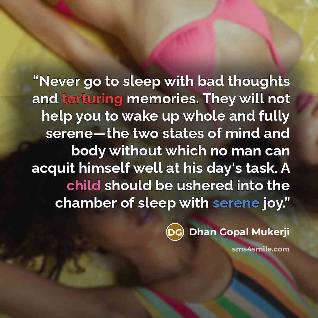 “Never go to sleep with bad thoughts and torturing memories. They will not help you to wake up whole and fully serene—the two states of mind and body without which no man can acquit himself well at his day's task. A child should be ushered into the chamber of sleep with serene joy.” quote by Dhan Gopal Mukerji