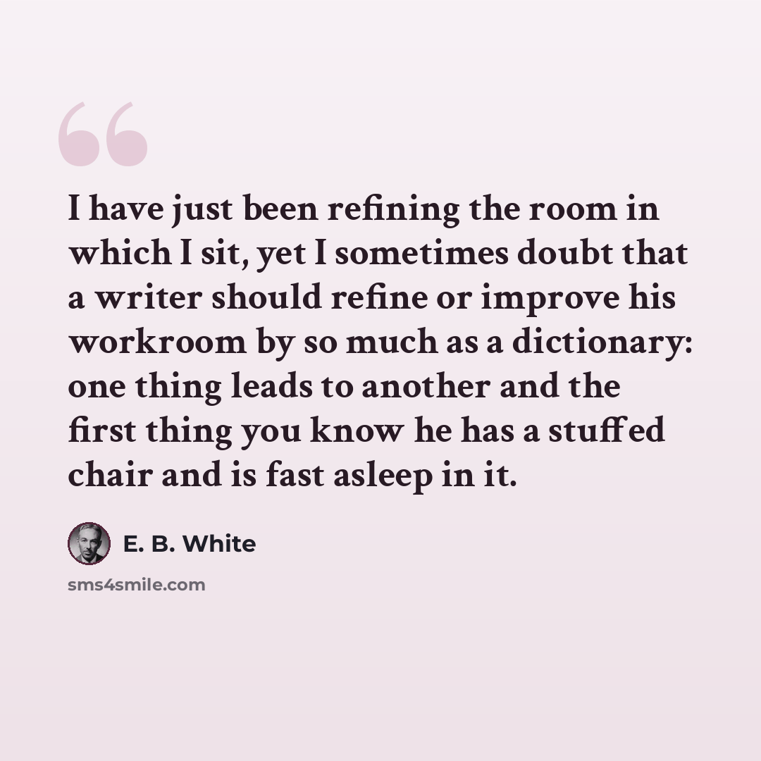 “I have just been refining the room in which I sit, yet I sometimes doubt that a writer should refine or improve his workroom by so much as a dictionary: one thing leads to another and the first thing you know he has a stuffed chair and is fast asleep in it.” quote by E. B. White