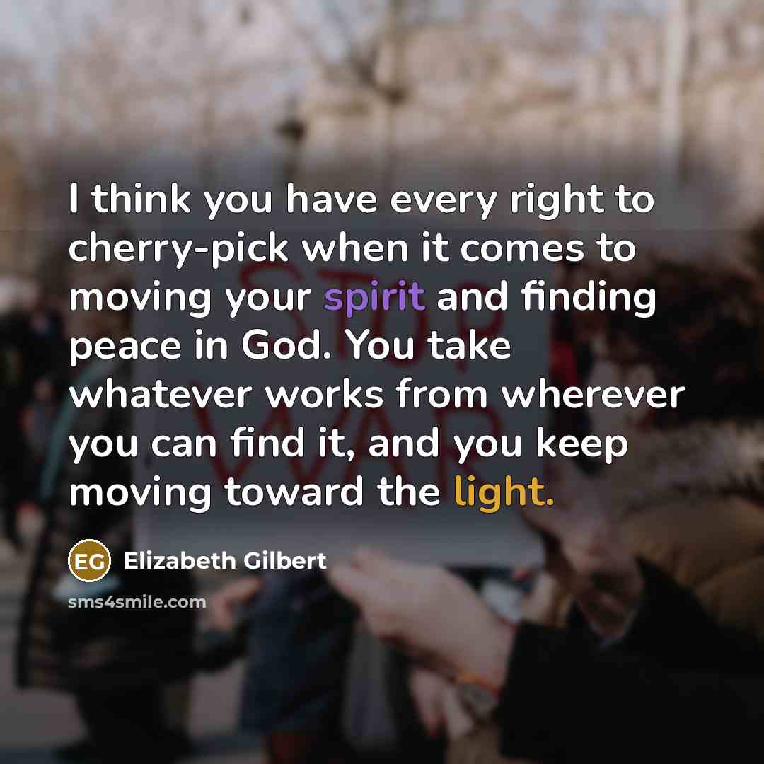 “I think you have every right to cherry-pick when it comes to moving your spirit and finding peace in God. You take whatever works from wherever you can find it, and you keep moving toward the light.” quote by Elizabeth Gilbert