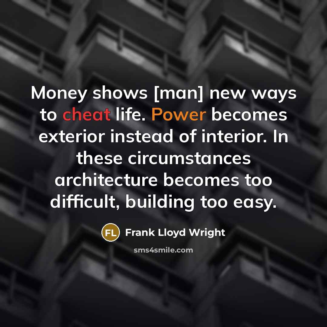 “Money shows [man] new ways to cheat life. Power becomes exterior instead of interior. In these circumstances architecture becomes too difficult, building too easy.” quote by Frank Lloyd Wright