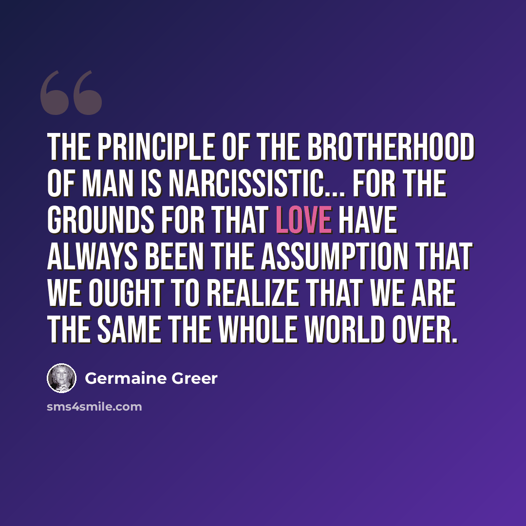 “The principle of the brotherhood of man is narcissistic... for the grounds for that love have always been the assumption that we ought to realize that we are the same the whole world over.” quote by Germaine Greer