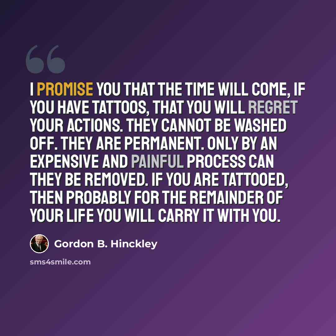“I promise you that the time will come, if you have tattoos, that you will regret your actions. They cannot be washed off. They are permanent. Only by an expensive and painful process can they be removed. If you are tattooed, then probably for the remainder of your life you will carry it with you.” quote by Gordon B. Hinckley