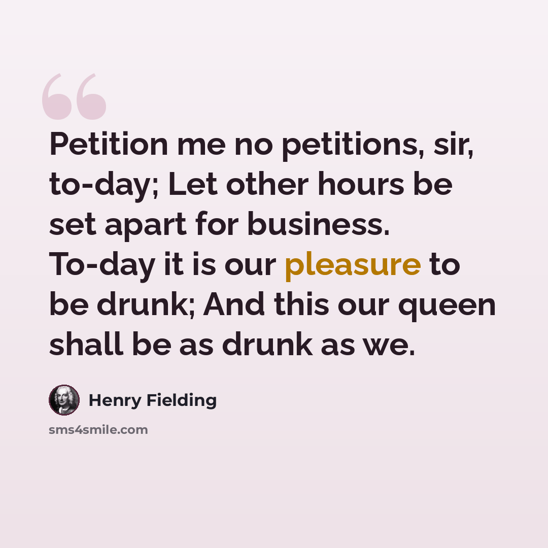 “Petition me no petitions, sir, to-day; Let other hours be set apart for business. To-day it is our pleasure to be drunk; And this our queen shall be as drunk as we.” quote by Henry Fielding