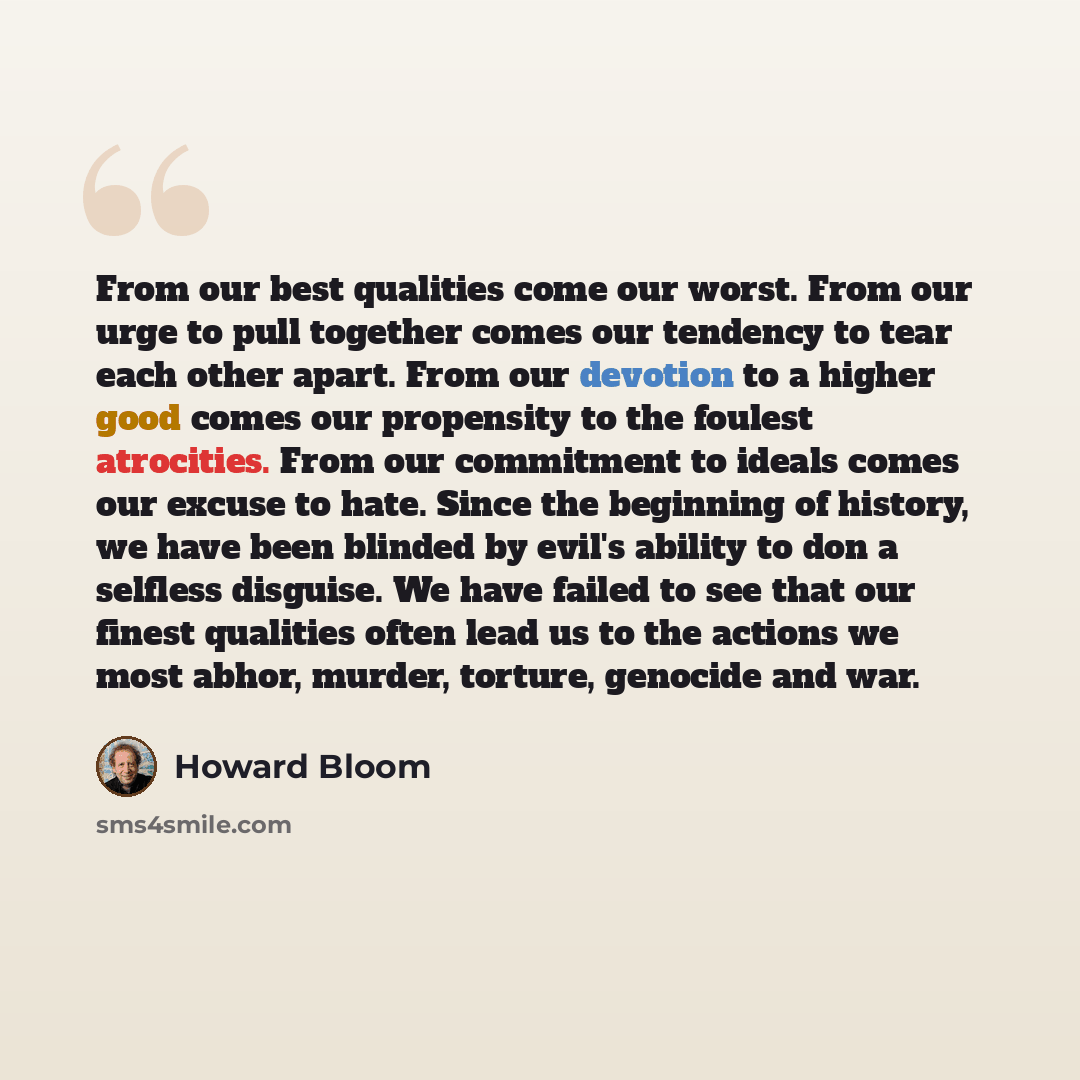 “From our best qualities come our worst. From our urge to pull together comes our tendency to tear each other apart. From our devotion to a higher good comes our propensity to the foulest atrocities. From our commitment to ideals comes our excuse to hate. Since the beginning of history, we have…” quote by Howard Bloom