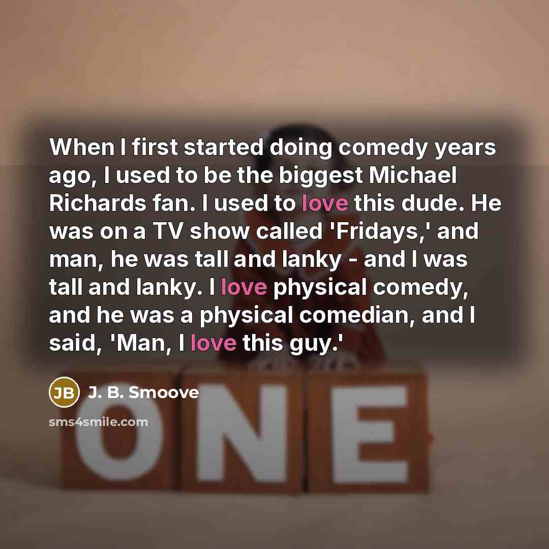 “When I first started doing comedy years ago, I used to be the biggest Michael Richards fan. I used to love this dude. He was on a TV show called 'Fridays,' and man, he was tall and lanky - and I was tall and lanky. I love physical comedy, and he was a physical comedian, and I said, 'Man, I love…” quote by J. B. Smoove