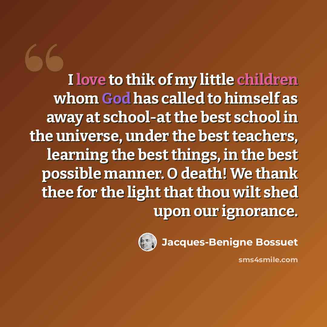 “I love to thik of my little children whom God has called to himself as away at school-at the best school in the universe, under the best teachers, learning the best things, in the best possible manner. O death! We thank thee for the light that thou wilt shed upon our ignorance.” quote by Jacques-Benigne Bossuet
