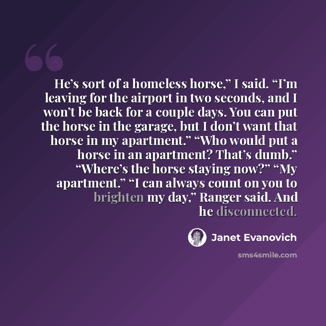 “He’s sort of a homeless horse,” I said. “I’m leaving for the airport in two seconds, and I won’t be back for a couple days. You can put the horse in the garage, but I don’t want that horse in my apartment.” “Who would put a horse in an apartment? That’s dumb.” “Where’s the horse staying now?” “My…” quote by Janet Evanovich