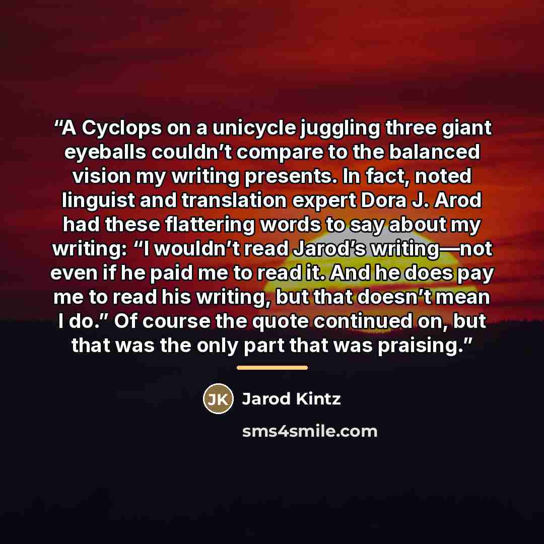 “A Cyclops on a unicycle juggling three giant eyeballs couldn’t compare to the balanced vision my writing presents. In fact, noted linguist and translation expert Dora J. Arod had these flattering words to say about my writing: “I wouldn’t read Jarod’s writing—not even if he paid me to read it. And…” quote by Jarod Kintz