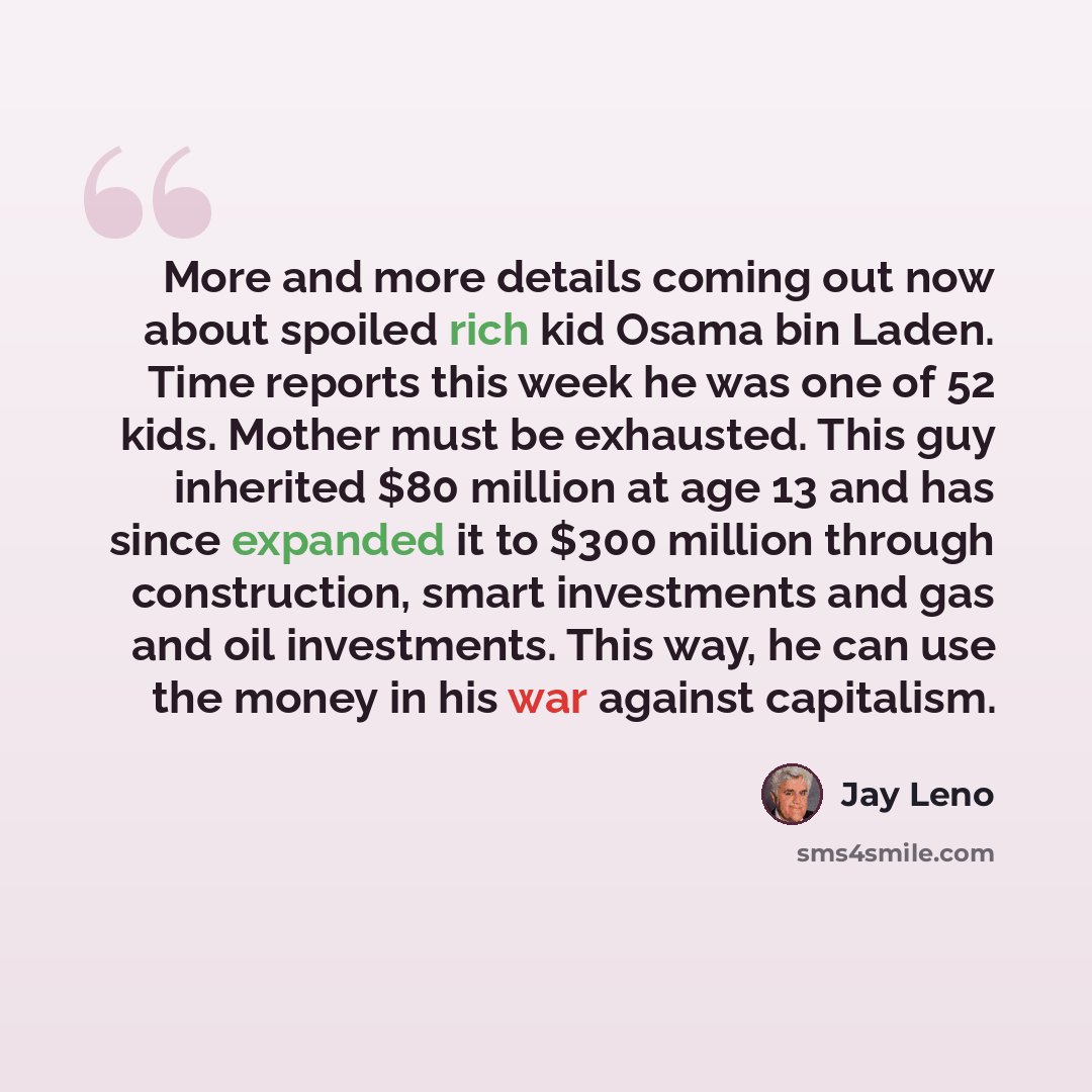 “More and more details coming out now about spoiled rich kid Osama bin Laden. Time reports this week he was one of 52 kids. Mother must be exhausted. This guy inherited $80 million at age 13 and has since expanded it to $300 million through construction, smart investments and gas and oil…” quote by Jay Leno