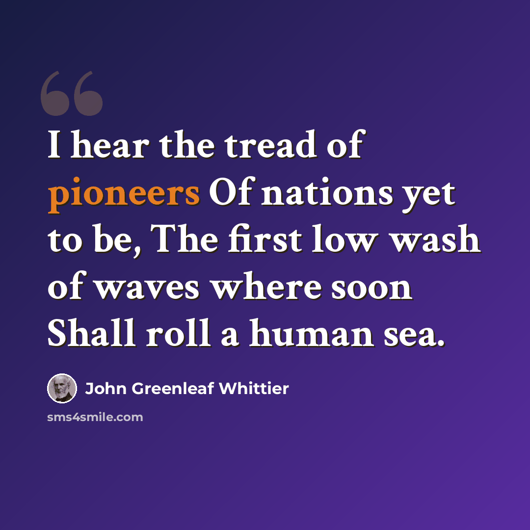 “I hear the tread of pioneers Of nations yet to be, The first low wash of waves where soon Shall roll a human sea.” quote by John Greenleaf Whittier