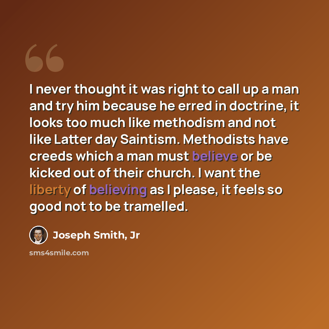 “I never thought it was right to call up a man and try him because he erred in doctrine, it looks too much like methodism and not like Latter day Saintism. Methodists have creeds which a man must believe or be kicked out of their church. I want the liberty of believing as I please, it feels so good…” quote by Joseph Smith, Jr