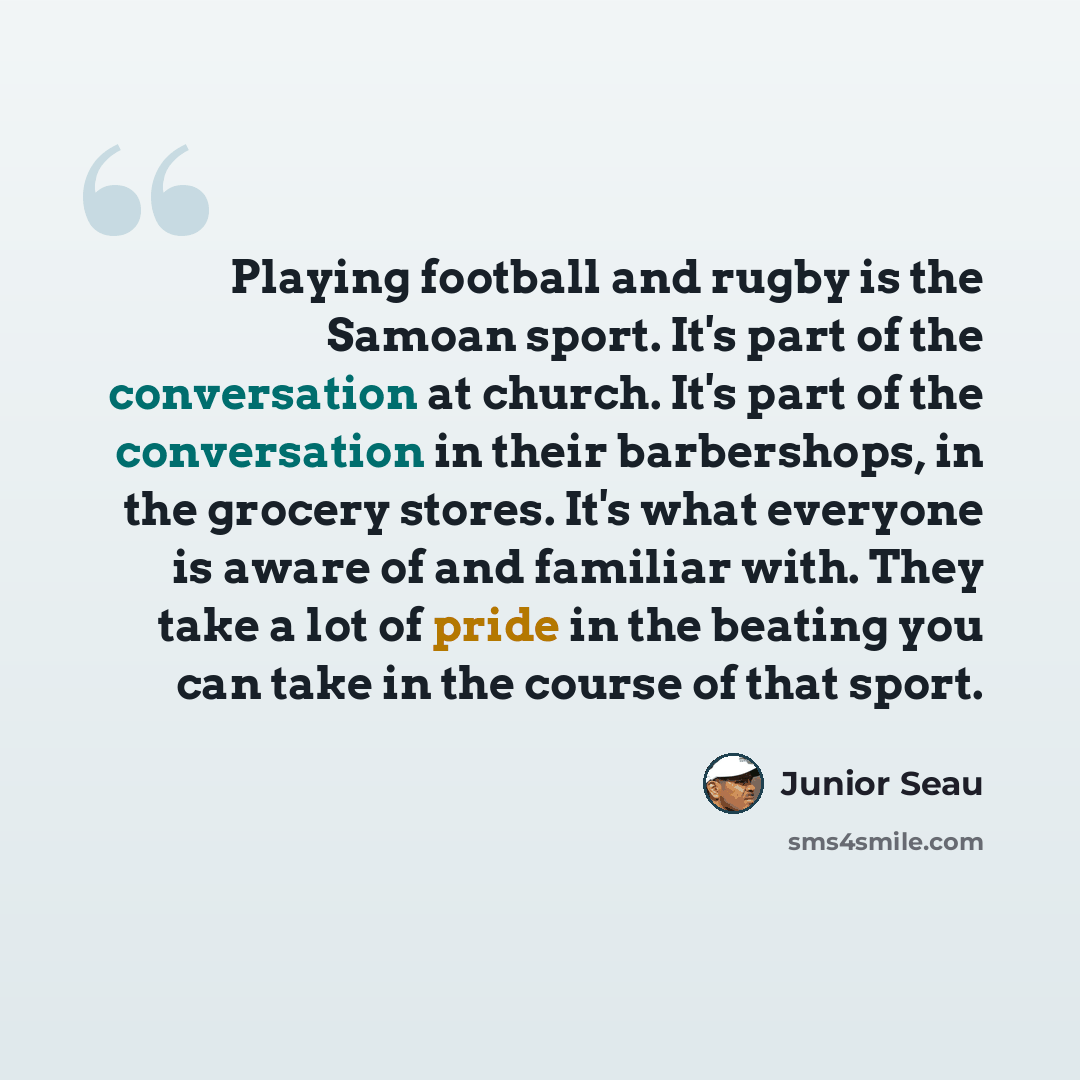 “Playing football and rugby is the Samoan sport. It's part of the conversation at church. It's part of the conversation in their barbershops, in the grocery stores. It's what everyone is aware of and familiar with. They take a lot of pride in the beating you can take in the course of that sport.” quote by Junior Seau