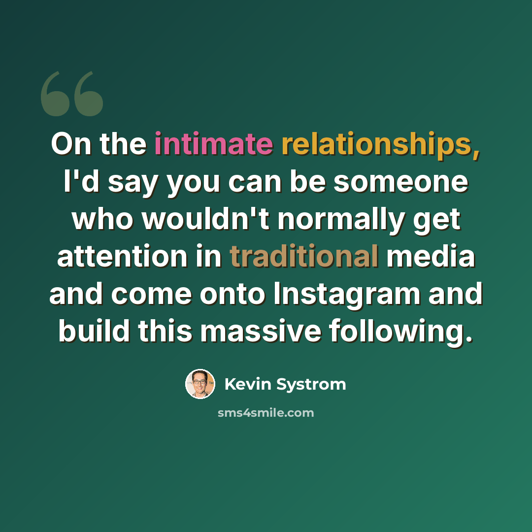 “On the intimate relationships, I'd say you can be someone who wouldn't normally get attention in traditional media and come onto Instagram and build this massive following.” quote by Kevin Systrom