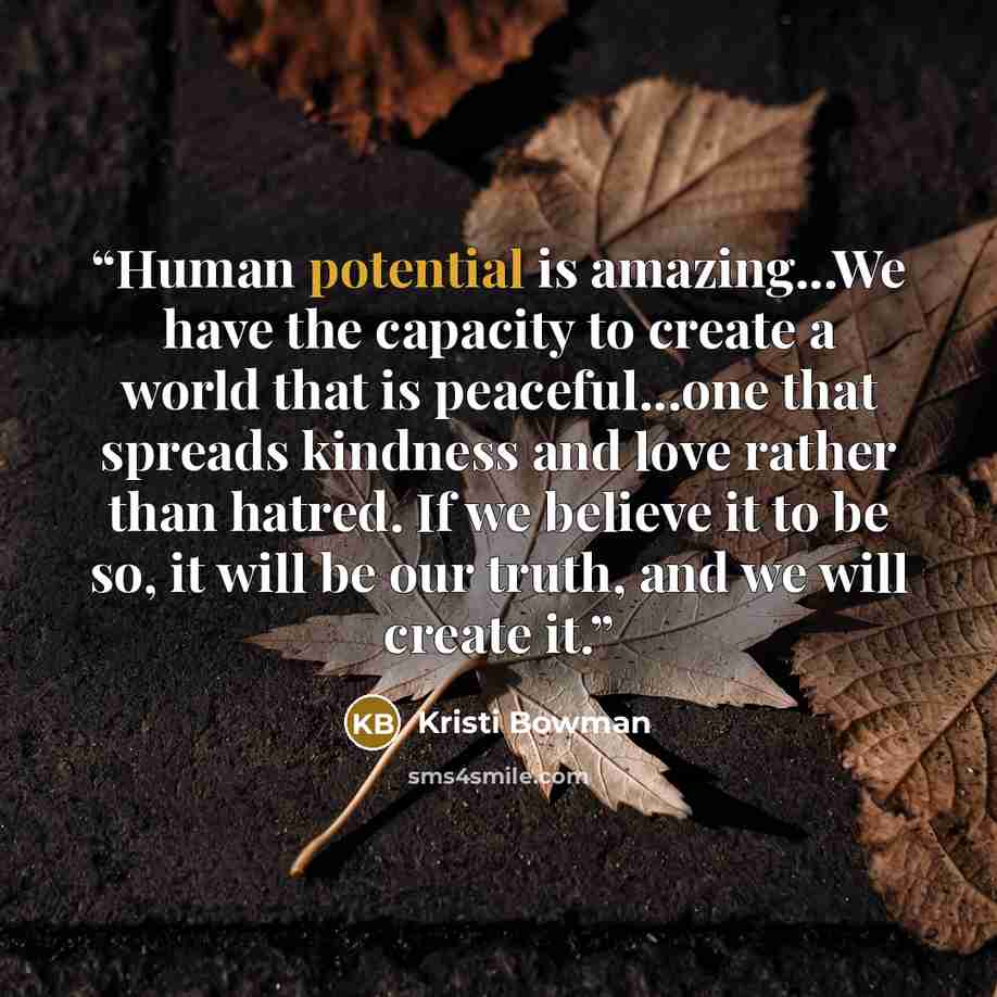 “Human potential is amazing...We have the capacity to create a world that is peaceful...one that spreads kindness and love rather than hatred. If we believe it to be so, it will be our truth, and we will create it.” quote by Kristi Bowman