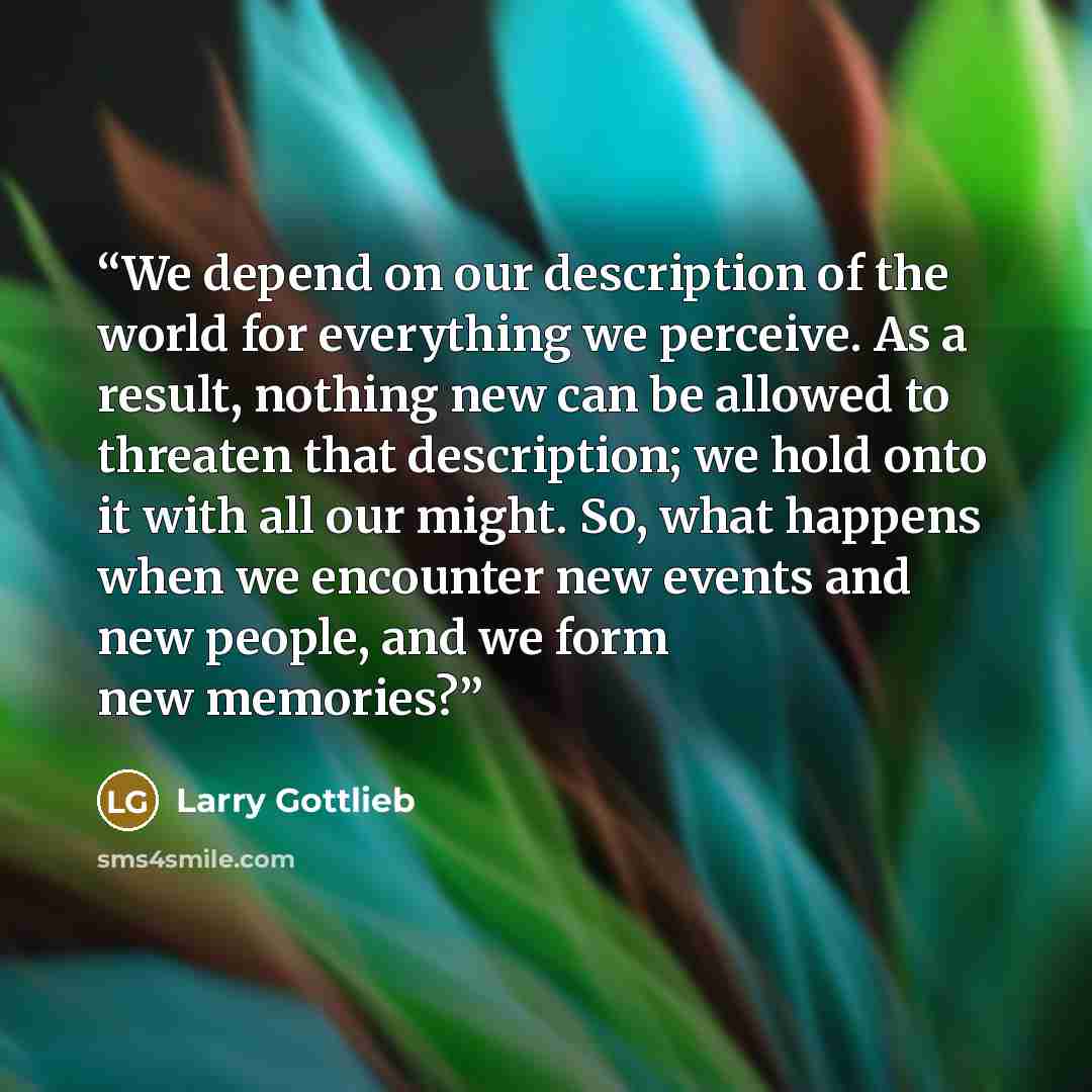 “We depend on our description of the world for everything we perceive. As a result, nothing new can be allowed to threaten that description; we hold onto it with all our might. So, what happens when we encounter new events and new people, and we form new memories?” quote by Larry Gottlieb