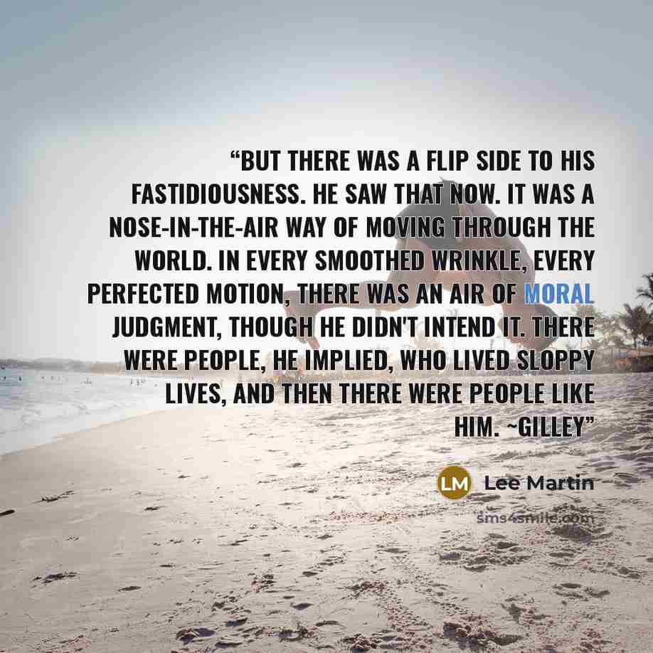 “But there was a flip side to his fastidiousness. He saw that now. It was a nose-in-the-air way of moving through the world. In every smoothed wrinkle, every perfected motion, there was an air of moral judgment, though he didn't intend it. There were people, he implied, who lived sloppy lives, and…” quote by Lee Martin