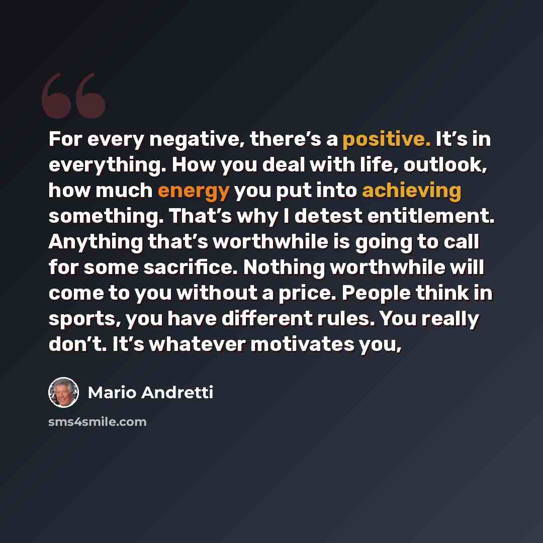 “For every negative, there’s a positive. It’s in everything. How you deal with life, outlook, how much energy you put into achieving something. That’s why I detest entitlement. Anything that’s worthwhile is going to call for some sacrifice. Nothing worthwhile will come to you without a price…” quote by Mario Andretti