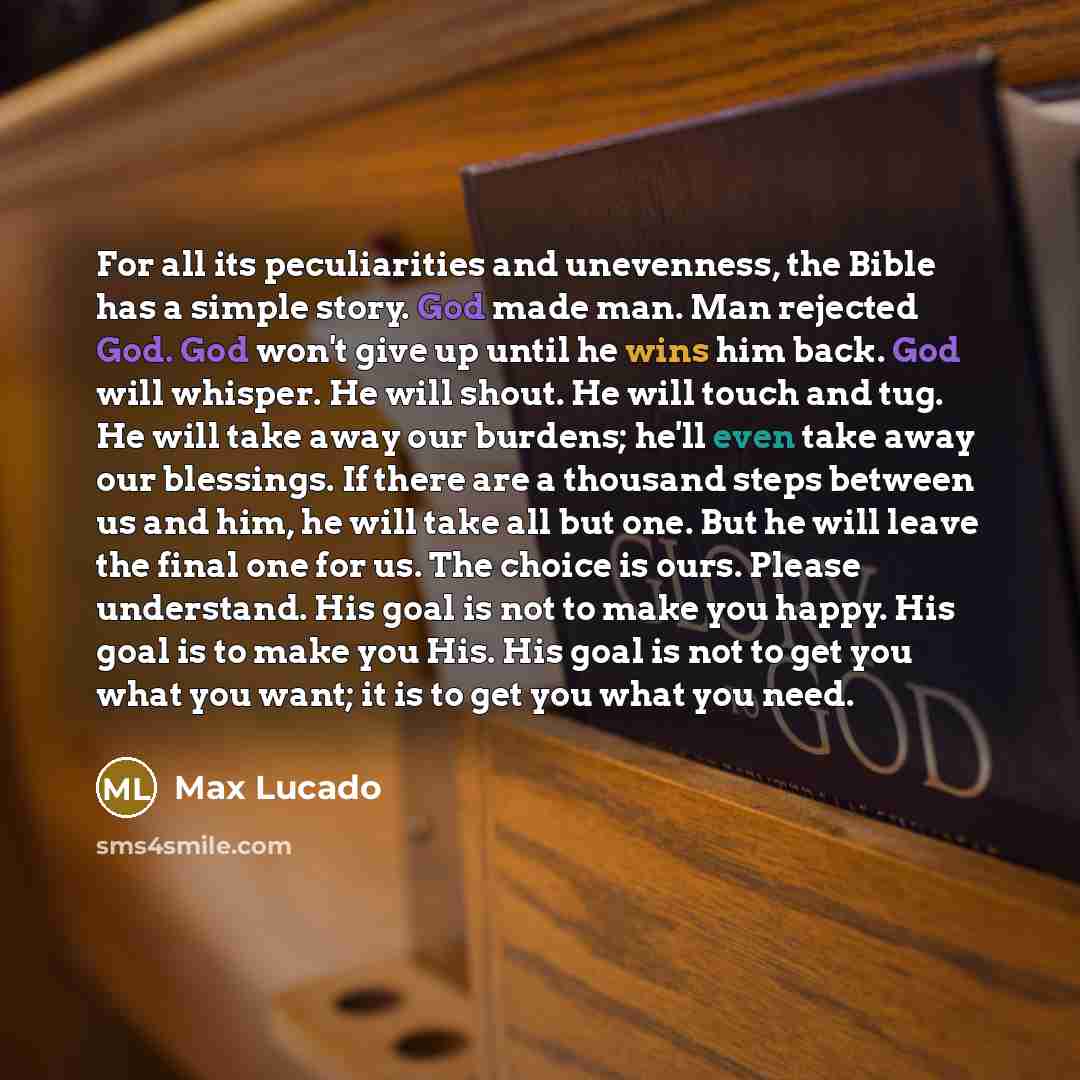 “For all its peculiarities and unevenness, the Bible has a simple story. God made man. Man rejected God. God won't give up until he wins him back. God will whisper. He will shout. He will touch and tug. He will take away our burdens; he'll even take away our blessings. If there are a thousand steps…” quote by Max Lucado