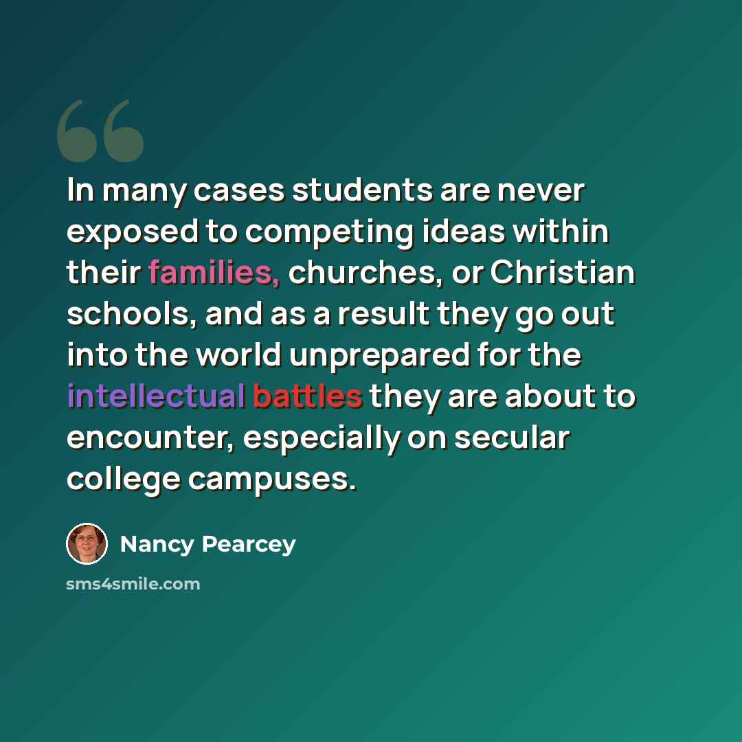 “In many cases students are never exposed to competing ideas within their families, churches, or Christian schools, and as a result they go out into the world unprepared for the intellectual battles they are about to encounter, especially on secular college campuses.” quote by Nancy Pearcey