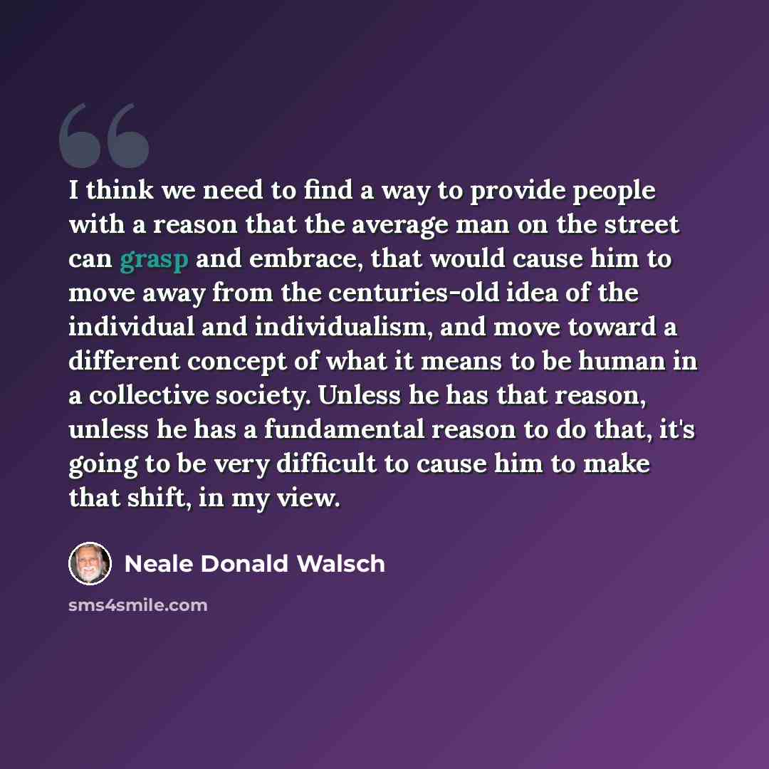 “I think we need to find a way to provide people with a reason that the average man on the street can grasp and embrace, that would cause him to move away from the centuries-old idea of the individual and individualism, and move toward a different concept of what it means to be human in a…” quote by Neale Donald Walsch