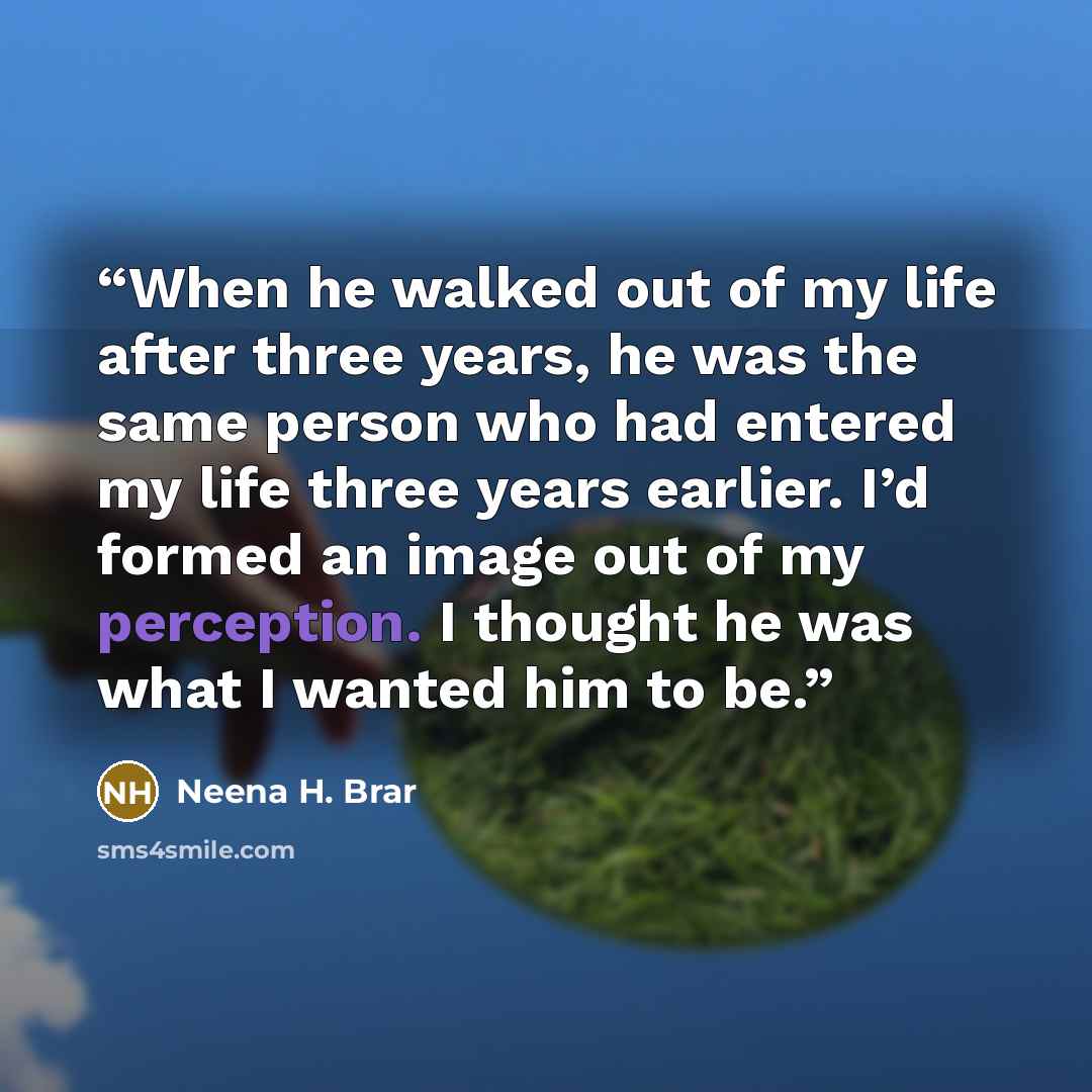 “When he walked out of my life after three years, he was the same person who had entered my life three years earlier. I’d formed an image out of my perception. I thought he was what I wanted him to be.” quote by Neena H. Brar