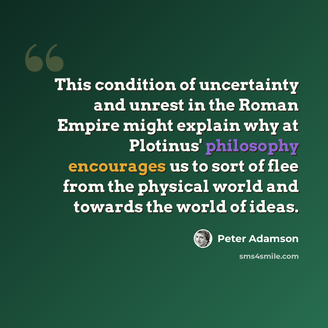 “This condition of uncertainty and unrest in the Roman Empire might explain why at Plotinus' philosophy encourages us to sort of flee from the physical world and towards the world of ideas.” quote by Peter Adamson