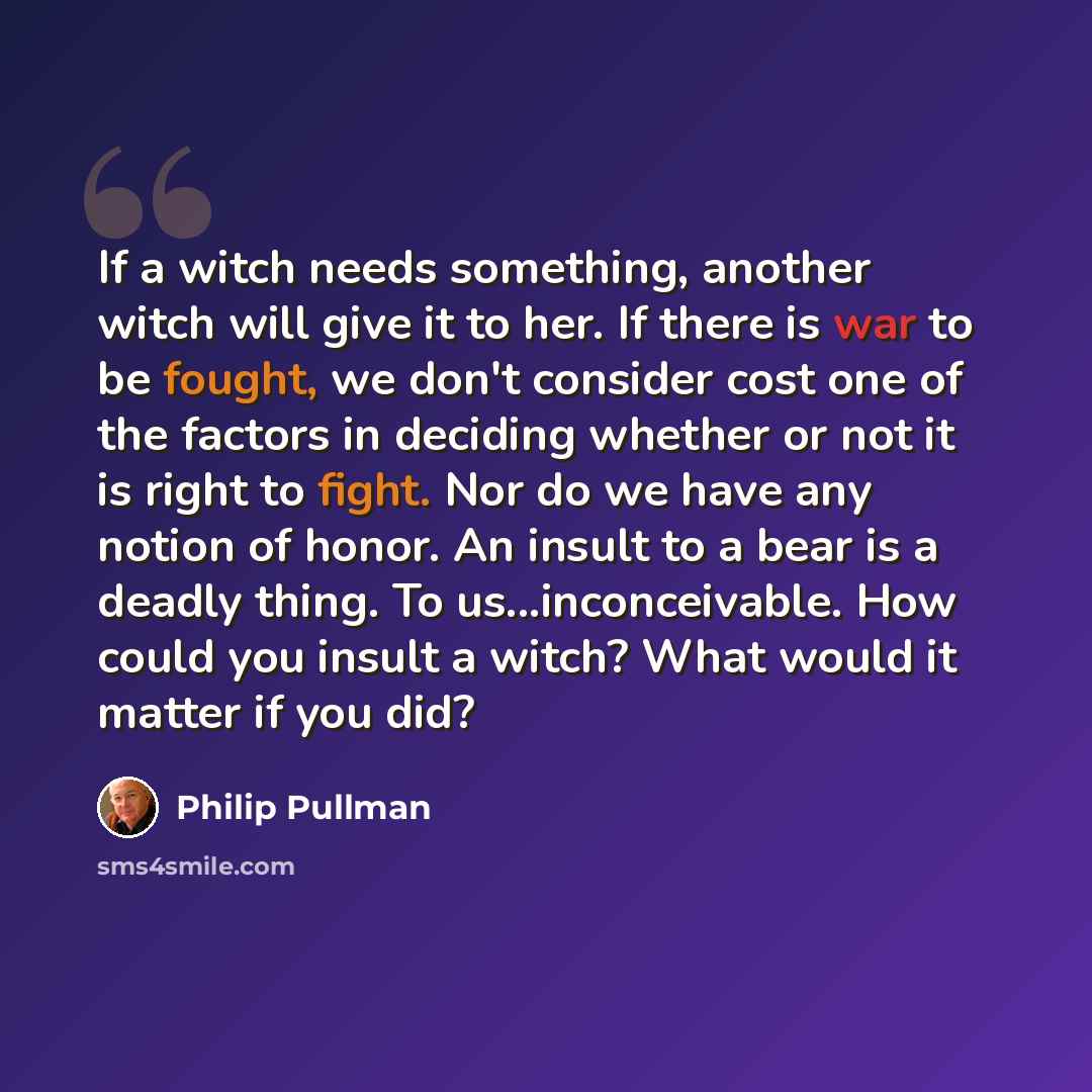 “If a witch needs something, another witch will give it to her. If there is war to be fought, we don't consider cost one of the factors in deciding whether or not it is right to fight. Nor do we have any notion of honor. An insult to a bear is a deadly thing. To us...inconceivable. How could you…” quote by Philip Pullman
