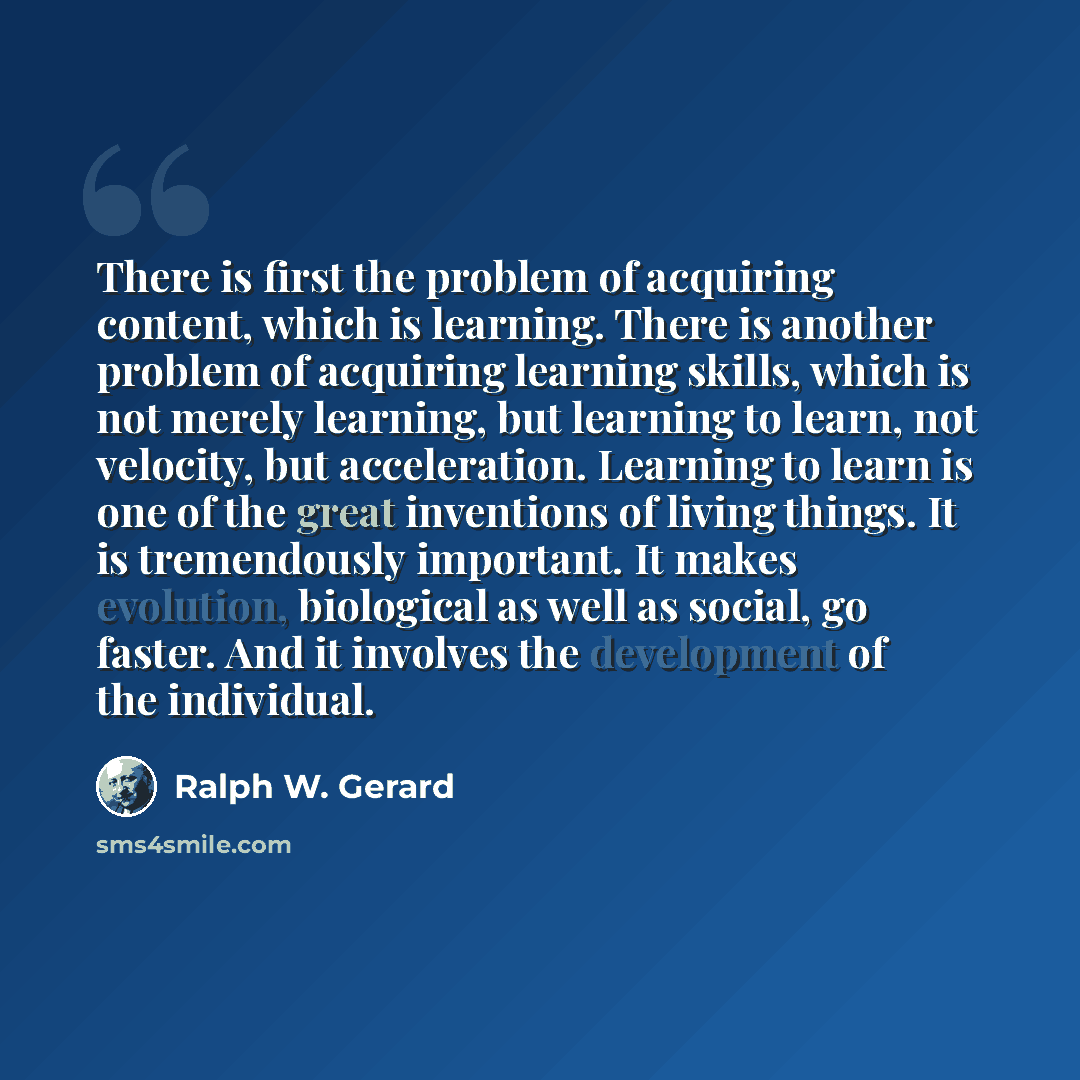 “There is first the problem of acquiring content, which is learning. There is another problem of acquiring learning skills, which is not merely learning, but learning to learn, not velocity, but acceleration. Learning to learn is one of the great inventions of living things. It is tremendously…” quote by Ralph W. Gerard