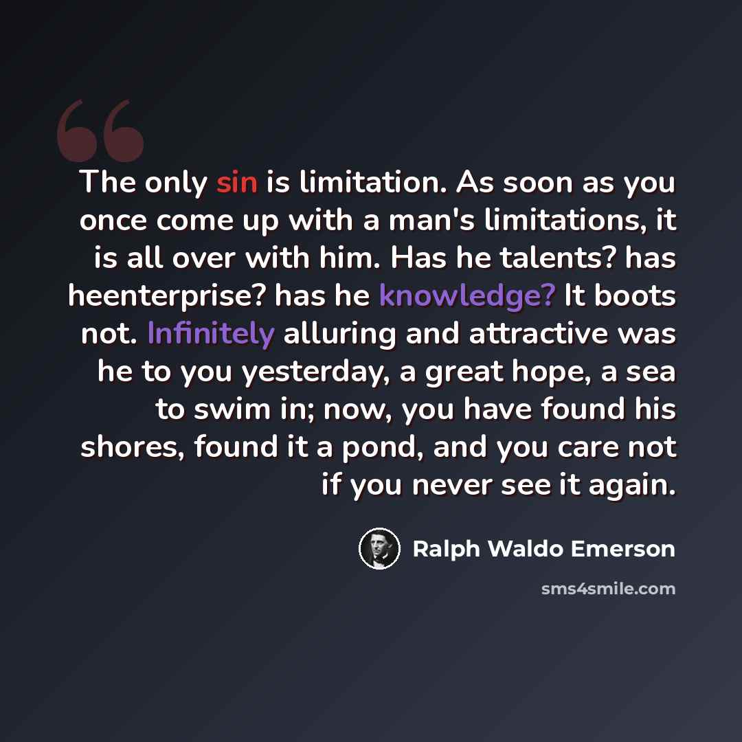 “The only sin is limitation. As soon as you once come up with a man's limitations, it is all over with him. Has he talents? has heenterprise? has he knowledge? It boots not. Infinitely alluring and attractive was he to you yesterday, a great hope, a sea to swim in; now, you have found his shores…” quote by Ralph Waldo Emerson